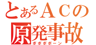 とあるＡＣの原発事故（ポポポポーン）