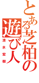 とある芝柏の遊び人（清水宏樹）