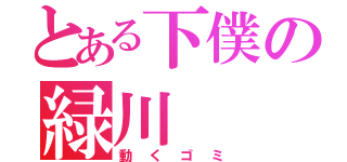 とある下僕の緑川（動くゴミ）