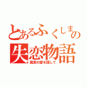 とあるふくしまの失恋物語（真実の愛を探して）