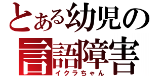 とある幼児の言語障害（イクラちゃん）