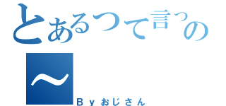 とあるって言ったっての～（Ｂｙおじさん）