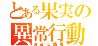 とある果実の異常行動（深夜に熱唱）