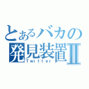 とあるバカの発見装置Ⅱ（Ｔｗｉｔｔｅｒ）