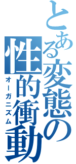 とある変態の性的衝動（オーガニズム）