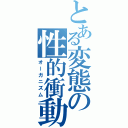 とある変態の性的衝動（オーガニズム）