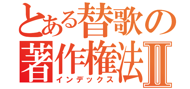 とある替歌の著作権法Ⅱ（インデックス）