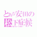 とある安田の松下症候群（松下だーい好き❤）