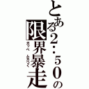 とある２：５０の限界暴走（ガッペ　ムカつく）