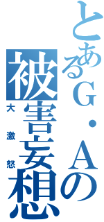 とあるＧ・Ａの被害妄想（大激怒）