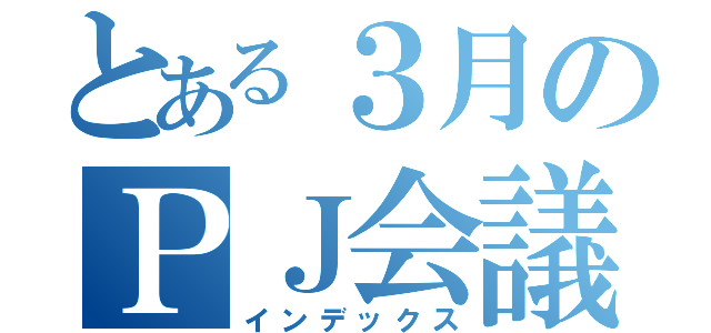 とある３月のＰＪ会議（インデックス）