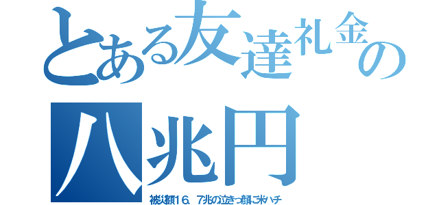 とある友達礼金の八兆円（被災額１６．７兆の泣きっ顔に米ハチ）