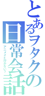 とあるヲタクの日常会話（アニメイト行かない？）