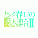 とある春日の暇人連合Ⅱ（暇過ぎて溶けそう）