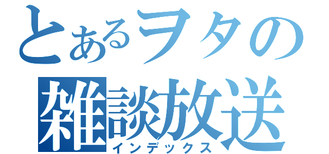 とあるヲタの雑談放送（インデックス）