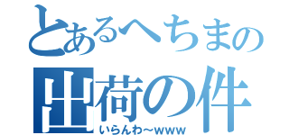 とあるへちまの出荷の件（いらんわ～ｗｗｗ）