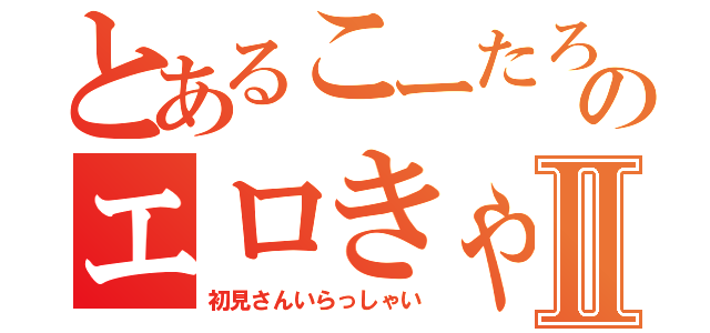 とあるこーたろーのエロきゃすⅡ（初見さんいらっしゃい）