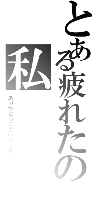 とある疲れたの私（ありがとうございました）