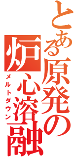 とある原発の炉心溶融（メルトダウン）