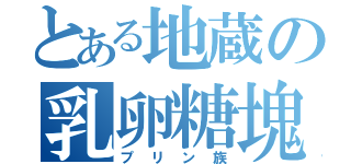 とある地蔵の乳卵糖塊達（プリン族）