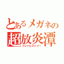 とあるメガネの超放炎潭（フレイヒストリー）