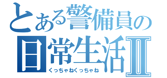 とある警備員の日常生活Ⅱ（くっちゃねくっちゃね）