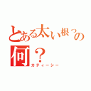 とある太い根っこ的の何？（カティーシー）