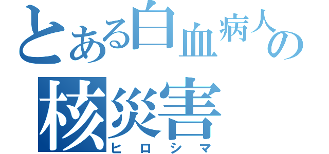 とある白血病人の核災害（ヒロシマ）