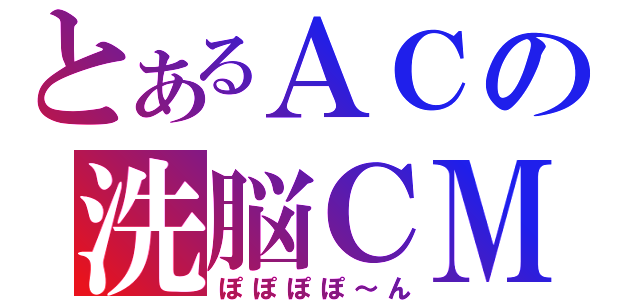 とあるＡＣの洗脳ＣＭ（ぽぽぽぽ～ん）