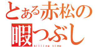 とある赤松の暇つぶし（ｋｉｌｌｉｎｇ ｔｉｍｅ ）