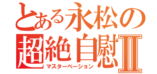 とある永松の超絶自慰Ⅱ（マスターベーション）