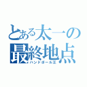 とある太一の最終地点（ハンドボール王）