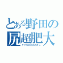 とある野田の尻超肥大（ケツ３００００Ｐａ）