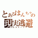 とあるはんちゃんの現実逃避（エスケープ）