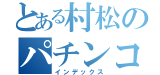 とある村松のパチンコ禁断症状（インデックス）