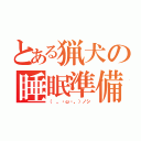 とある猟犬の睡眠準備（（ 。・ω・。）ノシ）