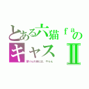 とある六猫ｆａｍｉｌｙのキャスⅡ（潜りんの為には、やらん）