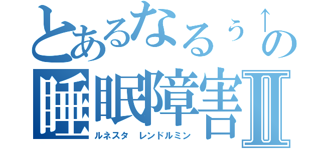 とあるなるぅ↑の睡眠障害Ⅱ（ルネスタ レンドルミン）