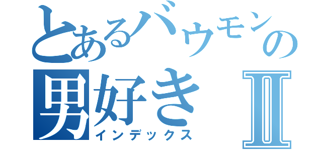 とあるバウモンの男好きⅡ（インデックス）