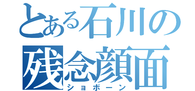 とある石川の残念顔面（ショボーン）