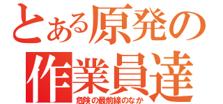 とある原発の作業員達（危険の最前線のなか）