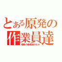 とある原発の作業員達（危険の最前線のなか）