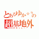 とあるゆか☆りすの超基地外（かわっしー）