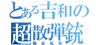 とある吉和の超散弾銃（桃谷拓弥）