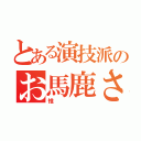 とある演技派のお馬鹿さん（惟）