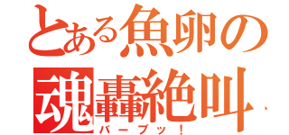 とある魚卵の魂轟絶叫（バーブッ！）