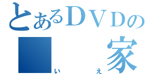 とあるＤＶＤの　　　家（いえ）