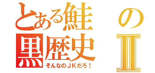 とある鮭の黒歴史Ⅱ（そんなのＪＫだろ！）