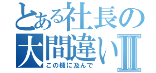 とある社長の大間違いⅡ（この機に及んで）