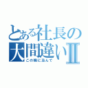 とある社長の大間違いⅡ（この機に及んで）